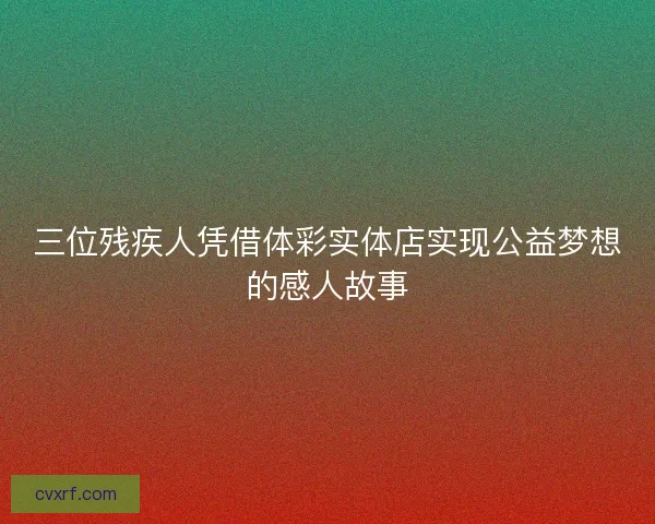 三位残疾人凭借体彩实体店实现公益梦想的感人故事