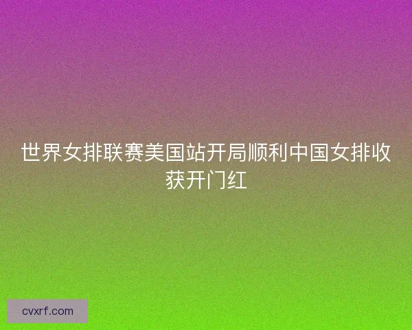 世界女排联赛美国站开局顺利中国女排收获开门红