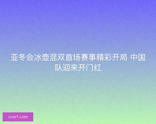 亚冬会冰壶混双首场赛事精彩开局 中国队迎来开门红