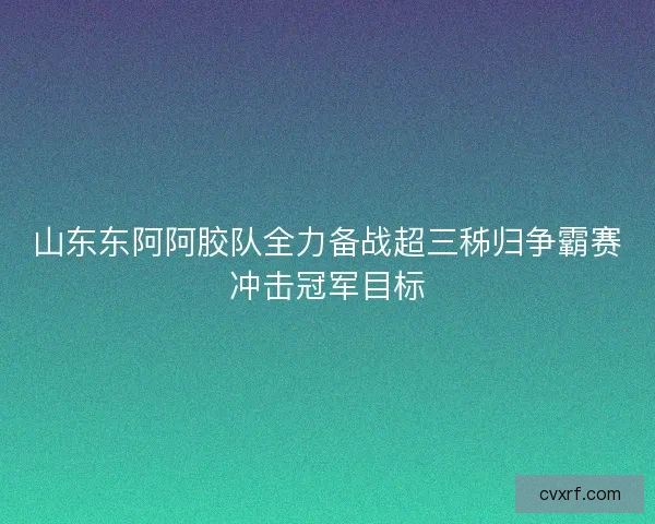 山东东阿阿胶队全力备战超三秭归争霸赛冲击冠军目标