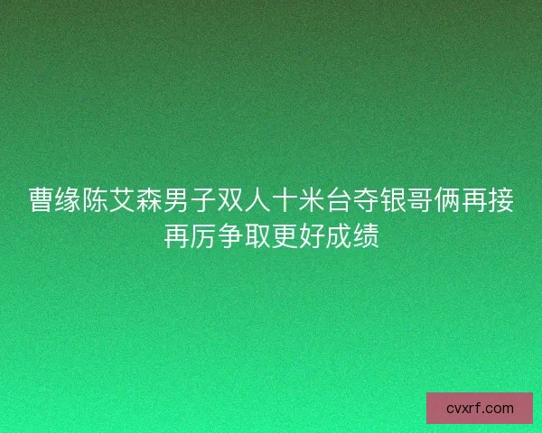 曹缘陈艾森男子双人十米台夺银哥俩再接再厉争取更好成绩